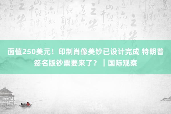 面值250美元！印制肖像美钞已设计完成 特朗普签名版钞票要来了？｜国际观察