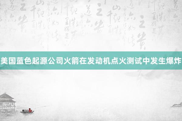 美国蓝色起源公司火箭在发动机点火测试中发生爆炸