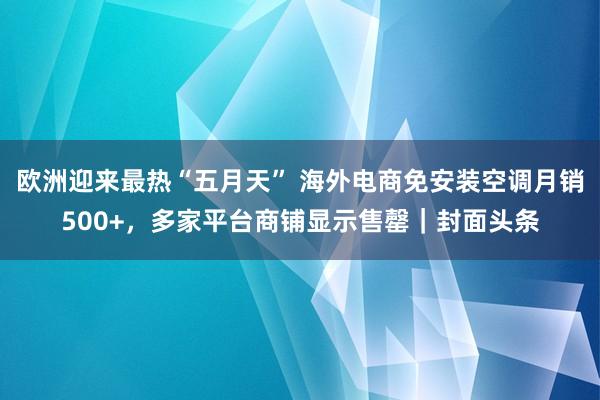 欧洲迎来最热“五月天” 海外电商免安装空调月销500+，多家平台商铺显示售罄｜封面头条