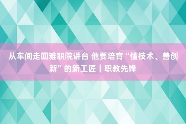从车间走回雅职院讲台 他要培育“懂技术、善创新”的新工匠｜职教先锋