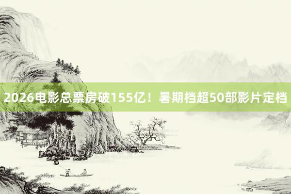 2026电影总票房破155亿！暑期档超50部影片定档