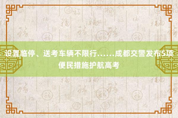设置临停、送考车辆不限行……成都交警发布5项便民措施护航高考