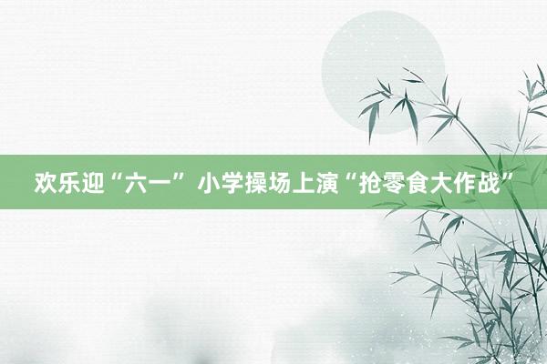 欢乐迎“六一” 小学操场上演“抢零食大作战”
