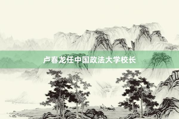 卢春龙任中国政法大学校长