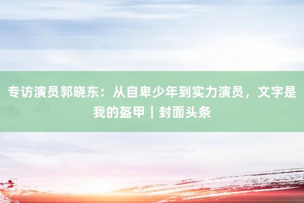 专访演员郭晓东：从自卑少年到实力演员，文字是我的盔甲｜封面头条