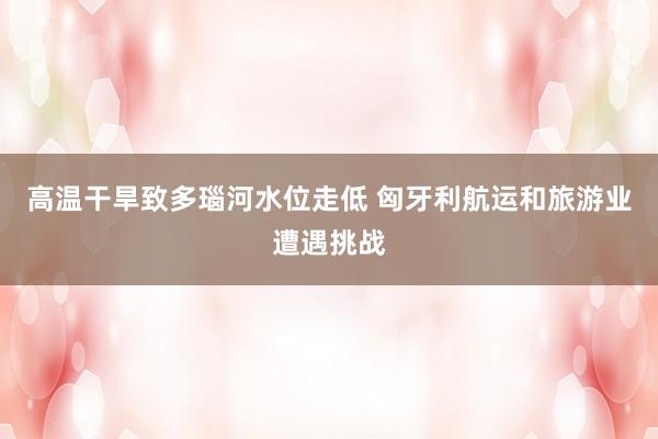 高温干旱致多瑙河水位走低 匈牙利航运和旅游业遭遇挑战