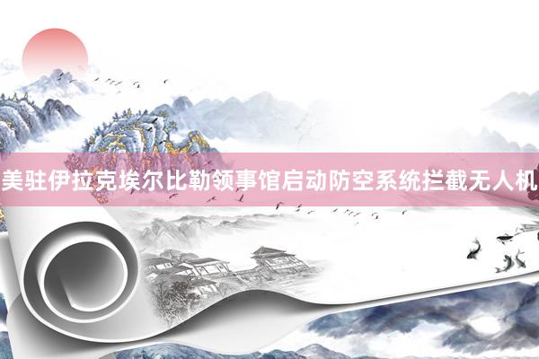 美驻伊拉克埃尔比勒领事馆启动防空系统拦截无人机