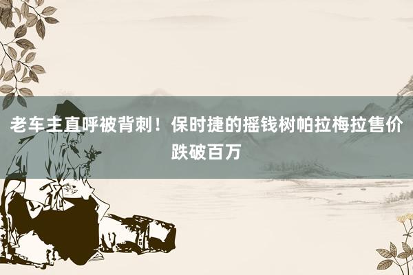 老车主直呼被背刺！保时捷的摇钱树帕拉梅拉售价跌破百万