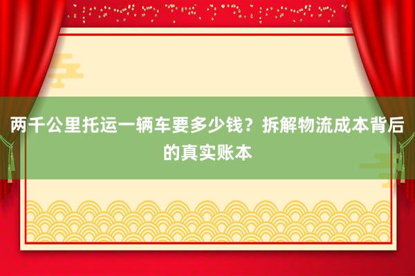 两千公里托运一辆车要多少钱？拆解物流成本背后的真实账本