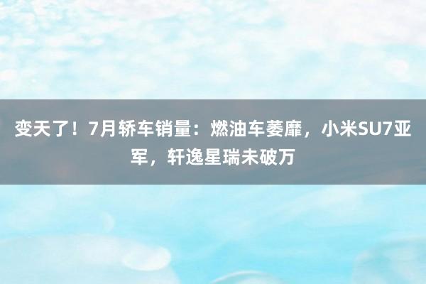 变天了！7月轿车销量：燃油车萎靡，小米SU7亚军，轩逸星瑞未破万