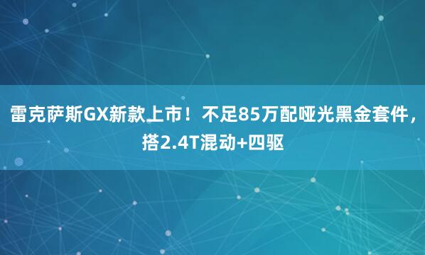 雷克萨斯GX新款上市！不足85万配哑光黑金套件，搭2.4T混动+四驱