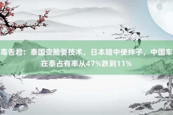 毒舌君：泰国变脸要技术，日本暗中使绊子，中国车在泰占有率从47%跌到11%