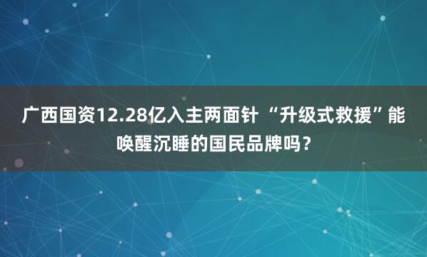广西国资12.28亿入主两面针 “升级式救援”能唤醒沉睡的国民品牌吗？