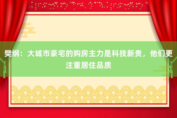 樊纲：大城市豪宅的购房主力是科技新贵，他们更注重居住品质