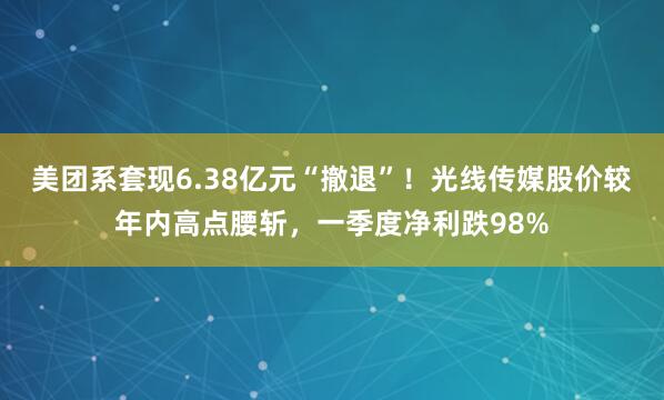 美团系套现6.38亿元“撤退”！光线传媒股价较年内高点腰斩，一季度净利跌98%