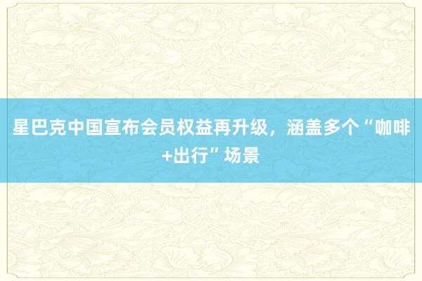 星巴克中国宣布会员权益再升级，涵盖多个“咖啡+出行”场景