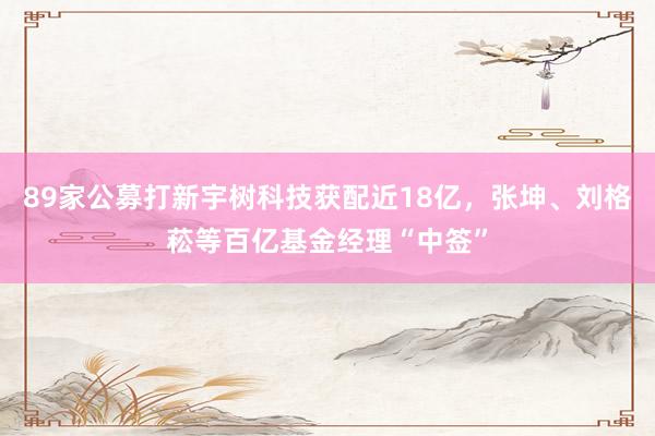 89家公募打新宇树科技获配近18亿，张坤、刘格菘等百亿基金经理“中签”