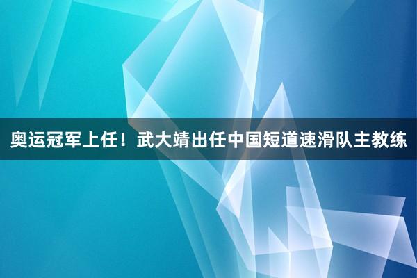 奥运冠军上任！武大靖出任中国短道速滑队主教练