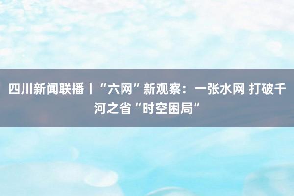 四川新闻联播丨“六网”新观察：一张水网 打破千河之省“时空困局”