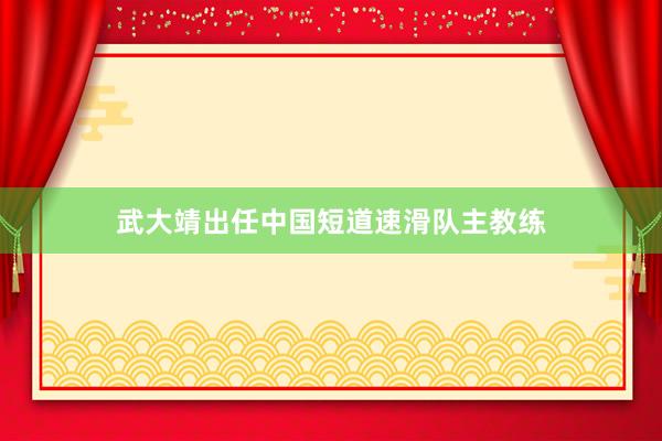 武大靖出任中国短道速滑队主教练