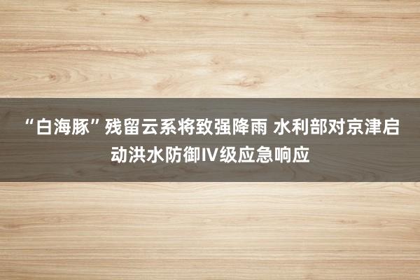 “白海豚”残留云系将致强降雨 水利部对京津启动洪水防御Ⅳ级应急响应