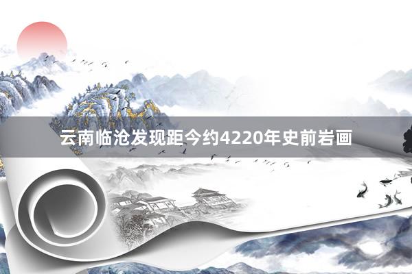 云南临沧发现距今约4220年史前岩画