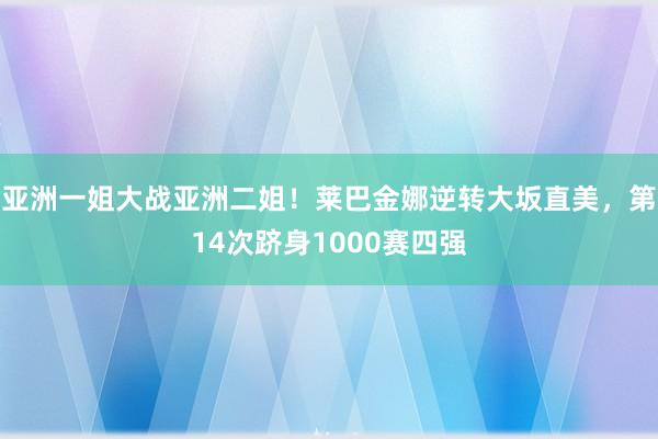 亚洲一姐大战亚洲二姐！莱巴金娜逆转大坂直美，第14次跻身1000赛四强