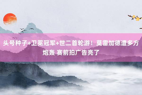 头号种子+卫冕冠军+世二首轮游！莫雷加德遭多方炮轰 赛前拍广告亮了
