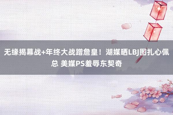 无缘揭幕战+年终大战蹭詹皇！湖媒晒LBJ图扎心佩总 美媒PS羞辱东契奇