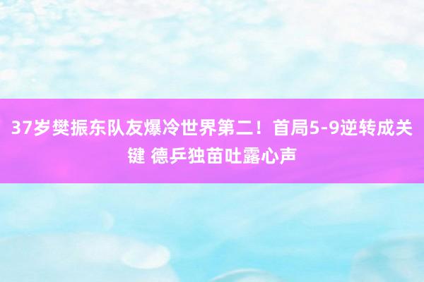 37岁樊振东队友爆冷世界第二！首局5-9逆转成关键 德乒独苗吐露心声