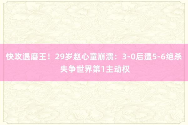 快攻遇磨王！29岁赵心童崩溃：3-0后遭5-6绝杀 失争世界第1主动权