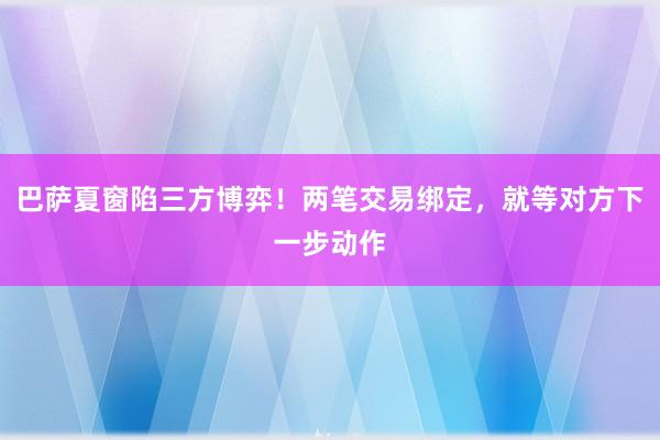 巴萨夏窗陷三方博弈！两笔交易绑定，就等对方下一步动作
