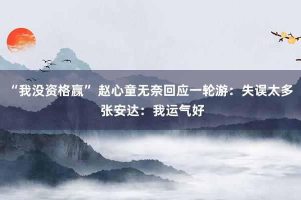 “我没资格赢” 赵心童无奈回应一轮游：失误太多 张安达：我运气好