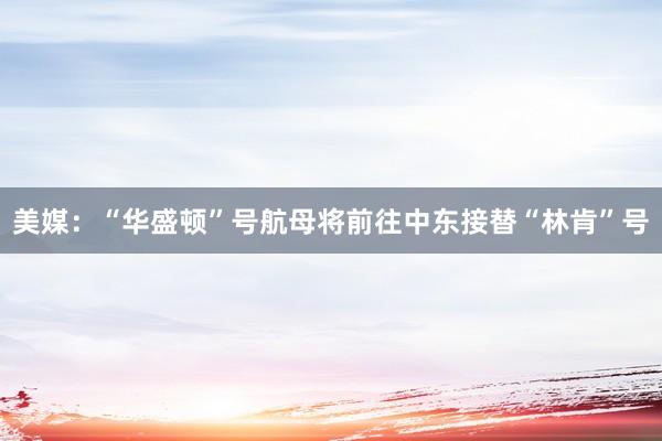 美媒：“华盛顿”号航母将前往中东接替“林肯”号
