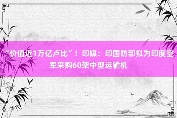 “价值近1万亿卢比”！印媒：印国防部拟为印度空军采购60架中型运输机