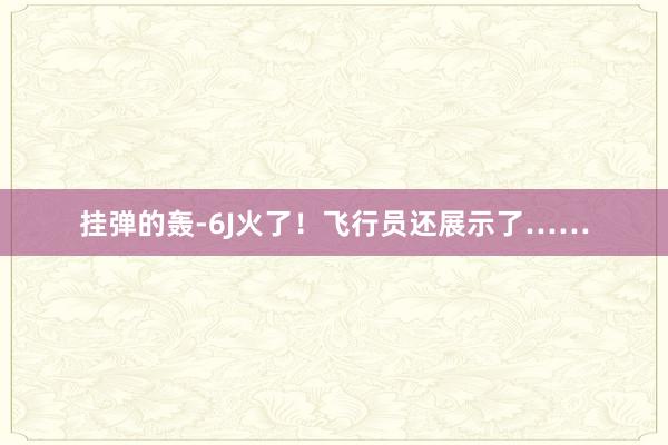 挂弹的轰-6J火了！飞行员还展示了……