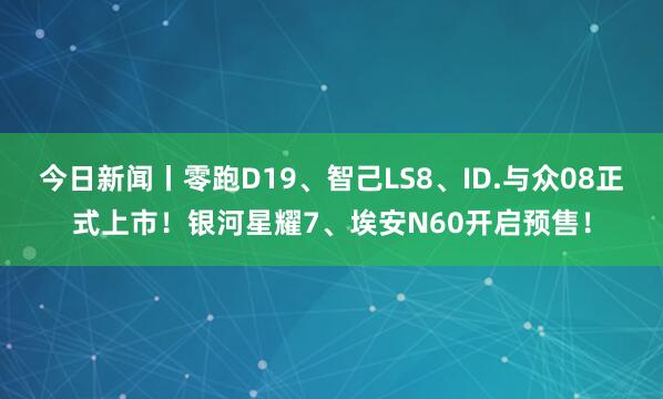 今日新闻丨零跑D19、智己LS8、ID.与众08正式上市！银河星耀7、埃安N60开启预售！