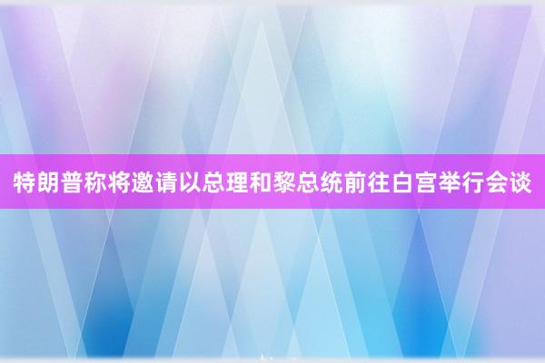 特朗普称将邀请以总理和黎总统前往白宫举行会谈
