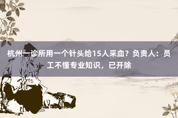 杭州一诊所用一个针头给15人采血？负责人：员工不懂专业知识，已开除