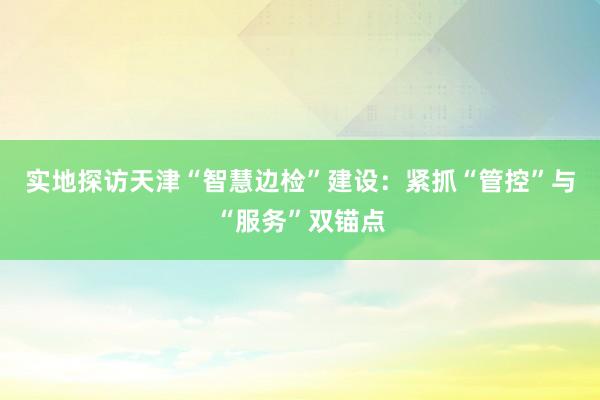 实地探访天津“智慧边检”建设：紧抓“管控”与“服务”双锚点