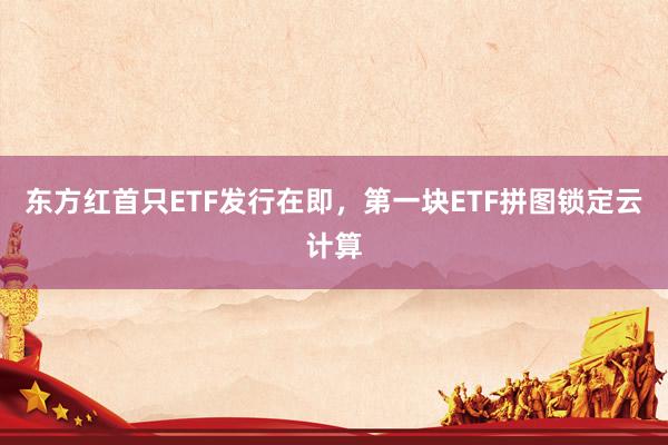 东方红首只ETF发行在即，第一块ETF拼图锁定云计算