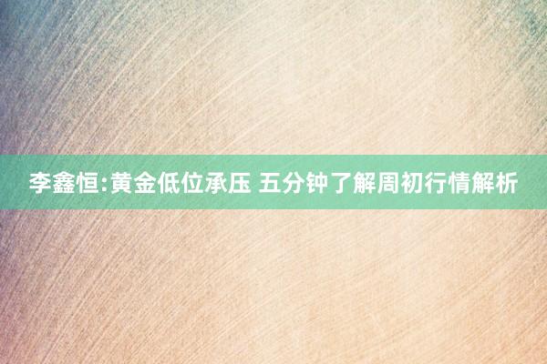 李鑫恒:黄金低位承压 五分钟了解周初行情解析