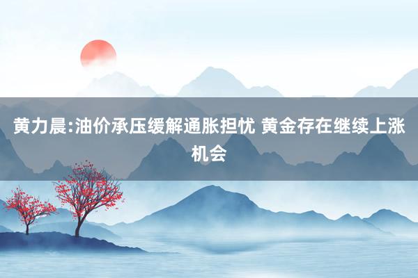 黄力晨:油价承压缓解通胀担忧 黄金存在继续上涨机会