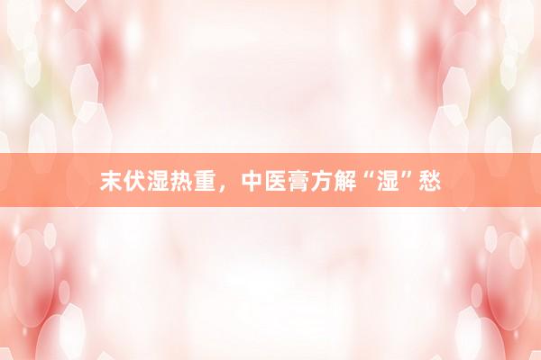 末伏湿热重，中医膏方解“湿”愁