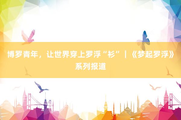 博罗青年，让世界穿上罗浮“衫”｜《梦起罗浮》系列报道