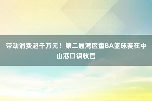 带动消费超千万元！第二届湾区童BA篮球赛在中山港口镇收官