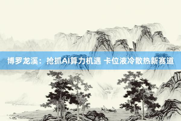 博罗龙溪：抢抓AI算力机遇 卡位液冷散热新赛道