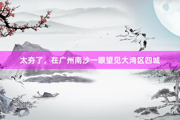 太夯了，在广州南沙一眼望见大湾区四城