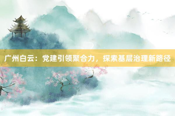 广州白云：党建引领聚合力，探索基层治理新路径