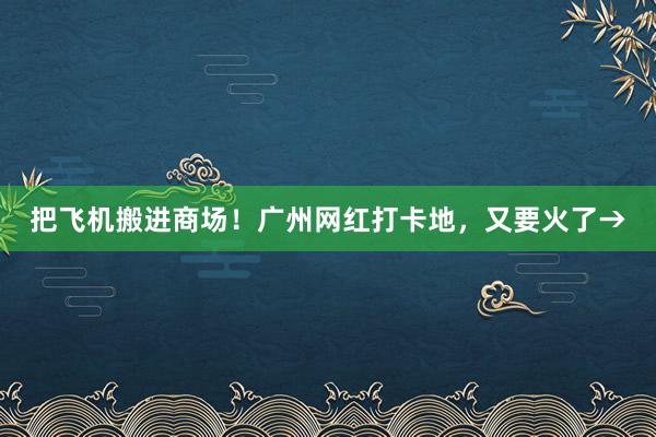 把飞机搬进商场！广州网红打卡地，又要火了→